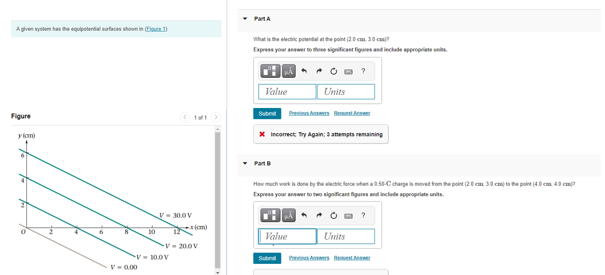 A given system has the equipotential surfaces shown in (Figure 1).
Figure
y (cm)
0
2
4
6
8
10
V = 0.00
V = 30.0 V
V = 10.0 V
12
1 of 1
-x (cm)
V = 20.0 V
Part A
What is the electric potential at the point (2.0 cm, 3.0 cm)?
Express your answer to three significant figures and include appropriate units.
Value
Submit
μA
Part B
wwwww
Units
X Incorrect; Try Again; 3 attempts remaining
μA
Value
Previous Answers Request Answer
?
How much work is done by the electric force when a 0.50-C charge is moved from the point (2.0 cm, 3.0 cm) to the point (4.0 cm, 4.0 cm)?
Express your answer to two significant figures and include appropriate units.
Units
?
Submit Previous Answers Request Answer