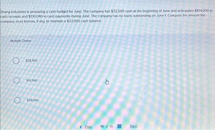 Zhang Industries is preparing a cash budget for June. The company has $32,500 cash at the beginning of June and anticipates $104,000 in
cash receipts and $130,040 in cash payments during June. The company has no loans outstanding on June 1. Compute the amount the
company must borrow, if any, to maintain a $22,000 cash balance.
Multiple Choice
O
$28,460
$16,540
$26,040
< Prev
15 of 15
Next