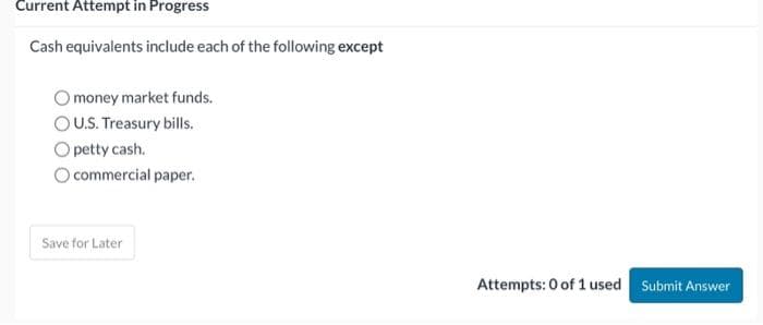 Current Attempt in Progress
Cash equivalents include each of the following except
money market funds.
OU.S. Treasury bills.
Opetty cash.
O commercial paper.
Save for Later
Attempts: 0 of 1 used Submit Answer
