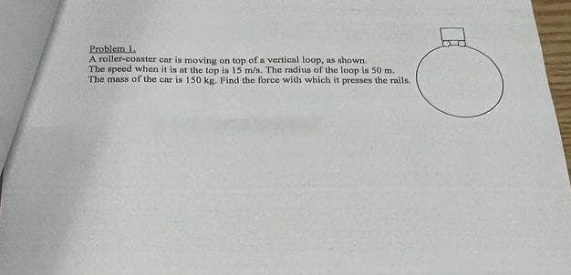 Problem L
A roller-coaster car is moving on top of a vertical loop, as shown.
The speed when it is at the top is 15 m/s. The radius of the loop is 50 m.
The mass of the car is 150 kg. Find the force with which it presses the rails.