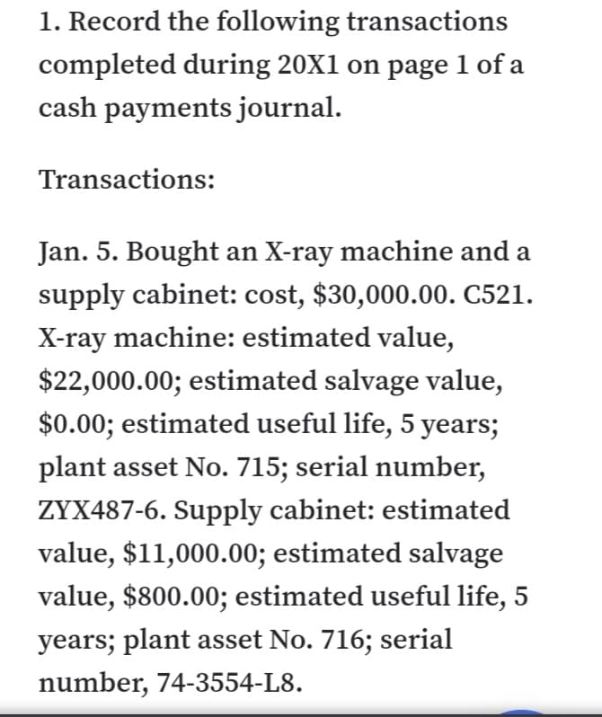 1. Record the following transactions
completed during 20X1 on page 1 of a
cash payments journal.
Transactions:
Jan. 5. Bought an X-ray machine and a
supply cabinet: cost, $30,000.00. C521.
X-ray machine: estimated value,
$22,000.00; estimated salvage value,
$0.00; estimated useful life, 5 years;
plant asset No. 715; serial number,
ZYX487-6. Supply cabinet: estimated
value, $11,000.00; estimated salvage
value, $800.00; estimated useful life, 5
years; plant asset No. 716; serial
number, 74-3554-L8.
