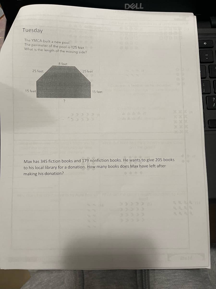 DELL
day
Tuesday
COOD
The YMCA built a new pool.
The perimeter of the pool is 125 feet.
What is the length of the missing side?
8 feet
25 feet
25 feet
ced wos alealheon hishoulder
15 feet
15 feet
?
AAAA
www.ditAuat Bea th wensesw.Coro
and the o
etove
Max has 345 fiction books and 179 nonfiction books. He wants to give 205 books
to his local library for a donation. How many books does Max have left after
making his donation?
Why
theM
