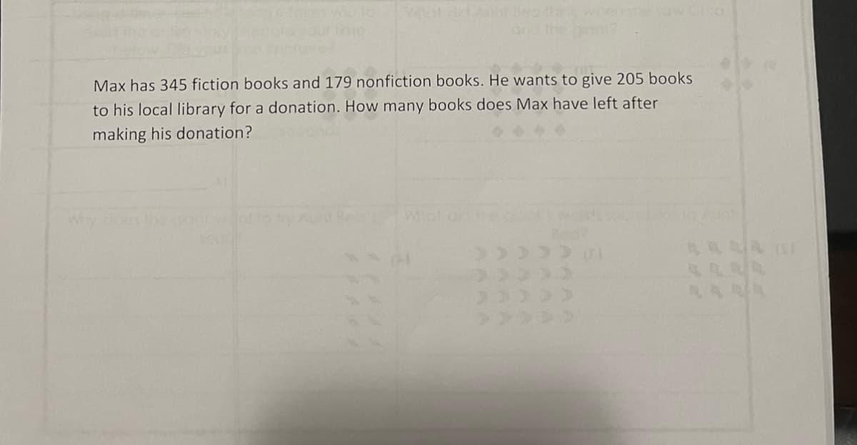 Cora
Max has 345 fiction books and 179 nonfiction books. He wants to give 205 books
to his local library for a donation. How many books does Max have left after
making his donation?
Why cloes
Whot on re ot's
