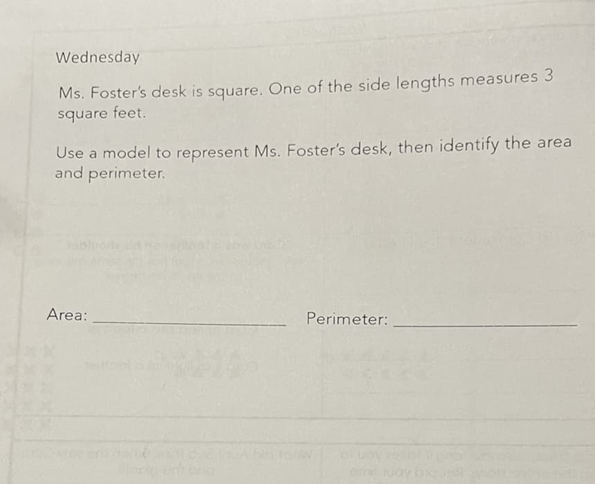 Wednesday
Ms. Foster's desk is square. One of the side lengths measures 3
square feet.
Use a model to represent Ms. Foster's desk, then identify the area
and perimeter.
Area:
Perimeter:

