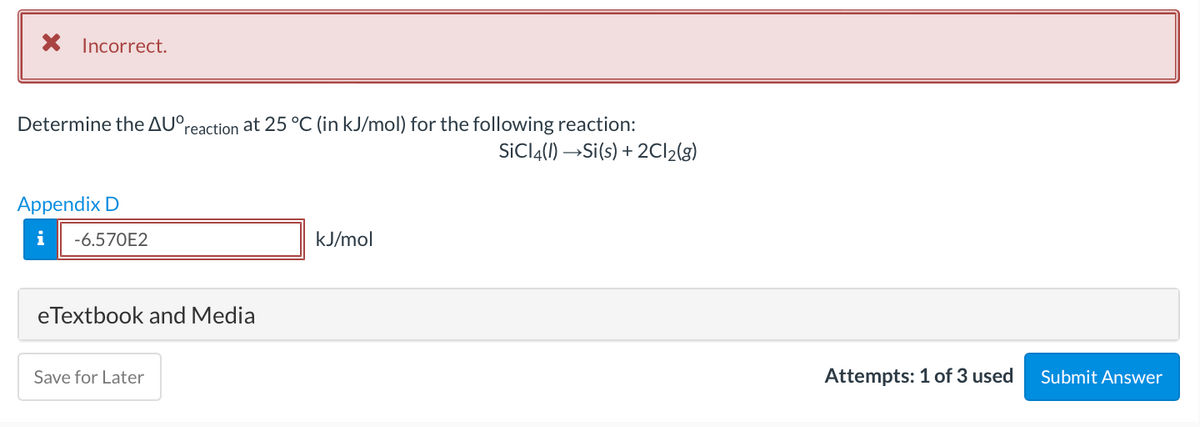 X Incorrect.
Determine the AU°,
reaction at 25 °C (in kJ/mol) for the following reaction:
SİCI4(I) →Si(s) + 2C12(g)
Appendix D
i
-6.570E2
kJ/mol
eTextbook and Media
Save for Later
Attempts: 1 of 3 used
Submit Answer
