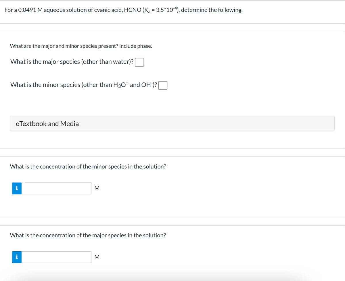For a 0.0491 M aqueous solution of cyanic acid, HCNO (K, = 3.5*10-4), determine the following.
What are the major and minor species present? Include phase.
What is the major species (other than water)?
What is the minor species (other than H3O* and OH')?
eTextbook and Media
What is the concentration of the minor species in the solution?
i
M
What is the concentration of the major species in the solution?
i
M
