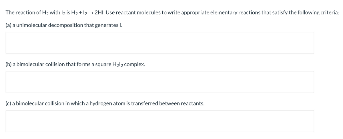 The reaction of H2 with I2 is H2 + 12 → 2HI. Use reactant molecules to write appropriate elementary reactions that satisfy the following criteria:
(a) a unimolecular decomposition that generates I.
(b) a bimolecular collision that forms a square H2l2 complex.
(c) a bimolecular collision in which a hydrogen atom is transferred between reactants.
