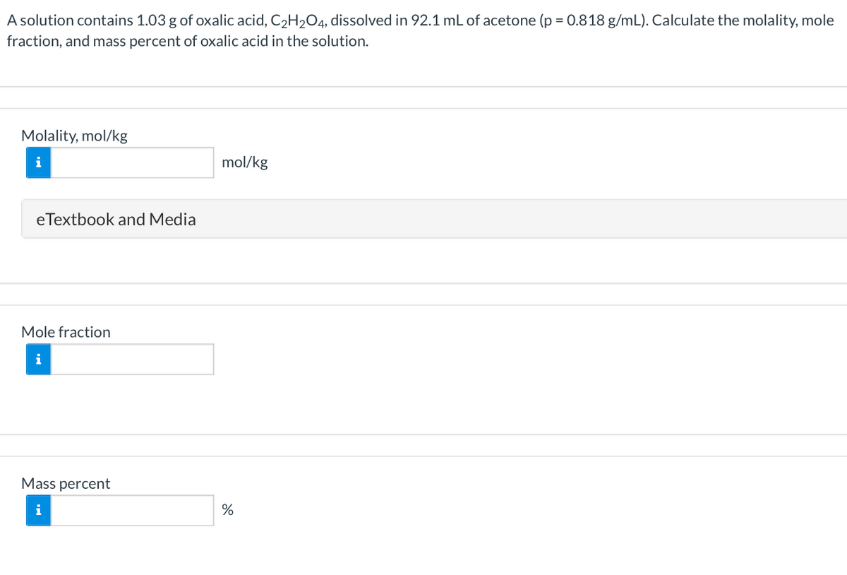 A solution contains 1.03 g of oxalic acid, C2H2O4, dissolved in 92.1 mL of acetone (p = 0.818 g/mL). Calculate the molality, mole
fraction, and mass percent of oxalic acid in the solution.
Molality, mol/kg
mol/kg
eTextbook and Media
Mole fraction
i
Mass percent
i
%
