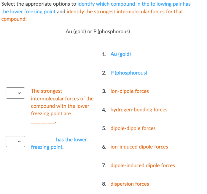 Select the appropriate options to identify which compound in the following pair has
the lower freezing point and identify the strongest intermolecular forces for that
compound:
Au (gold) or P (phosphorous)
1. Au (gold)
2. P (phosphorous)
The strongest
3. ion-dipole forces
intermolecular forces of the
compound with the lower
freezing point are
4. hydrogen-bonding forces
5. dipole-dipole forces
has the lower
freezing point.
6. ion-induced dipole forces
7. dipole-induced dipole forces
8. dispersion forces