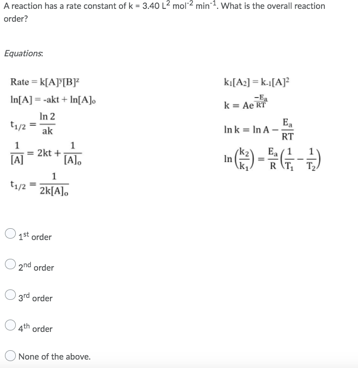 A reaction has a rate constant of k = 3.40 L² mol ² min1. What is the overall reaction
order?
Equations:
kı[A₂] = k-1[A]²
Rate = K[A][B]²
-Ea
In[A] = -akt + In[A]o
k = Ae RT
In 2
t₁/2
=
In k = In A-
Ea
RT
ak
1
1
Ea
= 2kt +
(3)-(-2)
=
[A]
[A]o
RT₁
T₂
1
t₁/2
2k[A]o
1st order
2nd order
3rd order
4th order
None of the above.
In