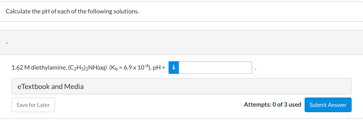 Calculate the pH of each of the following solutions.
1.62 M diethylamine, (C2H5)2NH(aq). (Kp = 6.9 x 104). pH =
i
eTextbook and Media
Save for Later
Attempts: 0 of 3 used
Submit Answer
