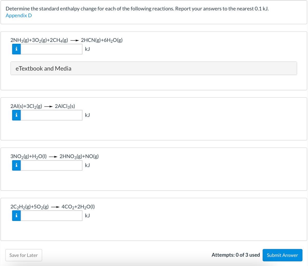 Determine the standard enthalpy change for each of the following reactions. Report your answers to the nearest 0.1 kJ.
Appendix D
2NH3(g)+302(g)+2CH4(g)
2HCN(g)+6H2O(g)
i
kJ
eTextbook and Media
2Al(s)+3C12(g)
2AICI3(s)
i
kJ
3NO2(g)+H2O(1)
2HNO3(g)+NO(g)
i
kJ
2C2H2(g)+5O2(g)
4CO2+2H2O(1)
i
kJ
Save for Later
Attempts: 0 of 3 used
Submit Answer
