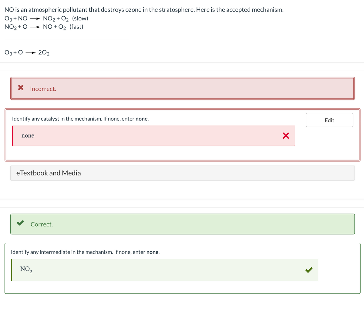 NO is an atmospheric pollutant that destroys ozone in the stratosphere. Here is the accepted mechanism:
Оз+ NO
+ NO2 + O2 (slow)
NO2 + O + NO + O2 (fast)
Оз+0 —- 202
X Incorrect.
Identify any catalyst in the mechanism. If none, enter none.
Edit
none
eTextbook and Media
Correct.
Identify any intermediate in the mechanism. If none, enter none.
NO,
