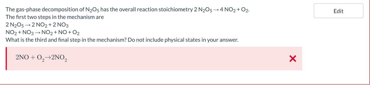 The gas-phase decomposition of N2O5 has the overall reaction stoichiometry 2 N205→ 4 NO2 + O2.
Edit
The first two steps in the mechanism are
2 N205 → 2 NO2+2 NO3
NO2 + NO3 → NO2 + NO + O2
What is the third and final step in the mechanism? Do not include physical states in your answer.
2NO + 0,→2NO2
