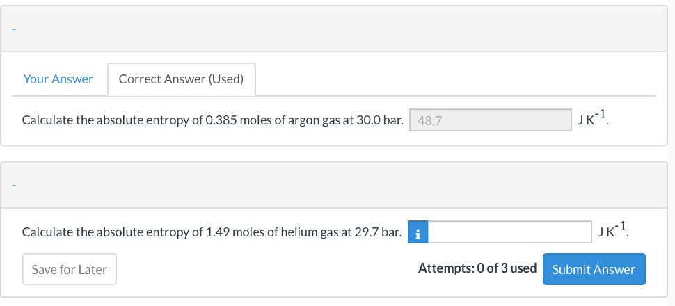 Your Answer
Correct Answer (Used)
Calculate the absolute entropy of 0.385 moles of argon gas at 30.0 bar. 48.7
JK1
Calculate the absolute entropy of 1.49 moles of helium gas at 29.7 bar.
i
JK1
Save for Later
Attempts: 0 of 3 used
Submit Answer
