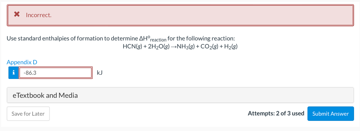 Incorrect.
reaction for the following reaction:
HCN(3) + 2H2O(g) →NH3(g) + CO2(g) + H2(g)
Use standard enthalpies of formation to determine AH°,
Appendix D
i
-86.3
kJ
eTextbook and Media
Save for Later
Attempts: 2 of 3 used
Submit Answer
