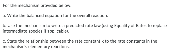 For the mechanism provided below:
a. Write the balanced equation for the overall reaction.
b. Use the mechanism to write a predicted rate law (using Equality of Rates to replace
intermediate species if applicable).
c. State the relationship between the rate constant k to the rate constants in the
mechanism's elementary reactions.
