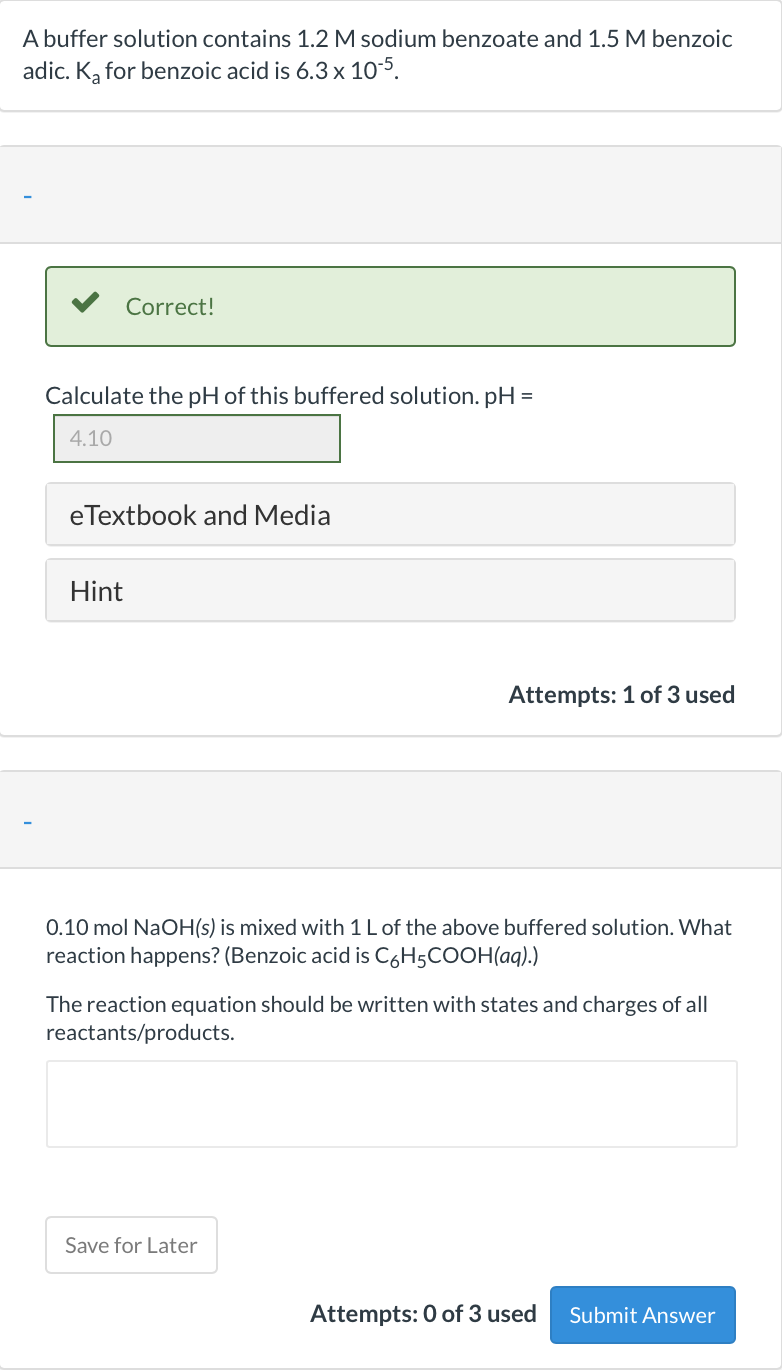 A buffer solution contains 1.2 M sodium benzoate and 1.5 M benzoic
adic. K, for benzoic acid is 6.3 x 10-5.
Correct!
Calculate the pH of this buffered solution. pH =
4.10
eTextbook and Media
Hint
Attempts: 1 of 3 used
0.10 mol NaOH(s) is mixed with 1L of the above buffered solution. What
reaction happens? (Benzoic acid is C6H5COOH(aq).)
The reaction equation should be written with states and charges of all
reactants/products.
Save for Later
Attempts: 0 of 3 used
Submit Answer
