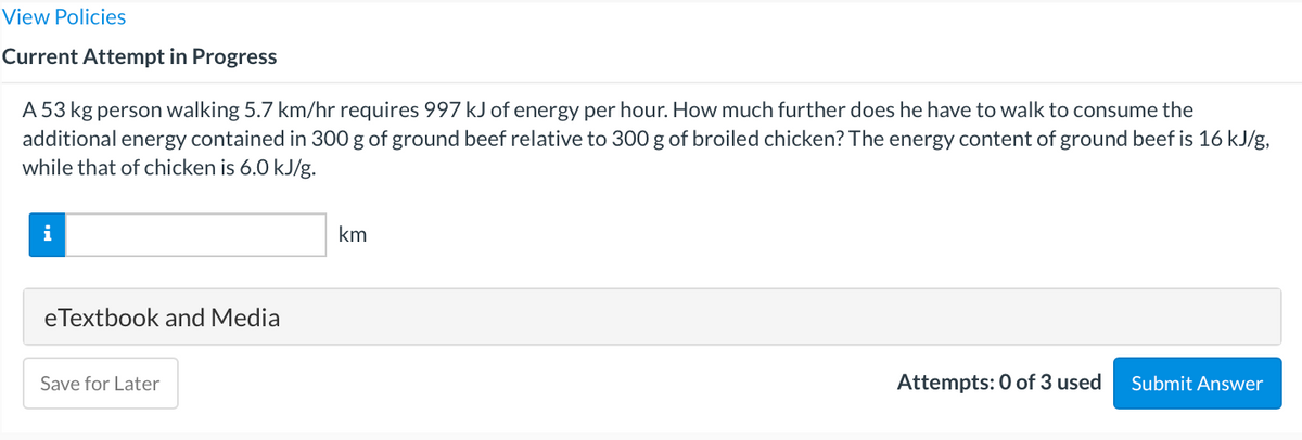 View Policies
Current Attempt in Progress
A 53 kg person walking 5.7 km/hr requires 997 kJ of energy per hour. How much further does he have to walk to consume the
additional energy contained in 300 g of ground beef relative to 300 g of broiled chicken? The energy content of ground beef is 16 kJ/g,
while that of chicken is 6.0 kJ/g.
i
km
eTextbook and Media
Save for Later
Attempts: 0 of 3 used
Submit Answer
