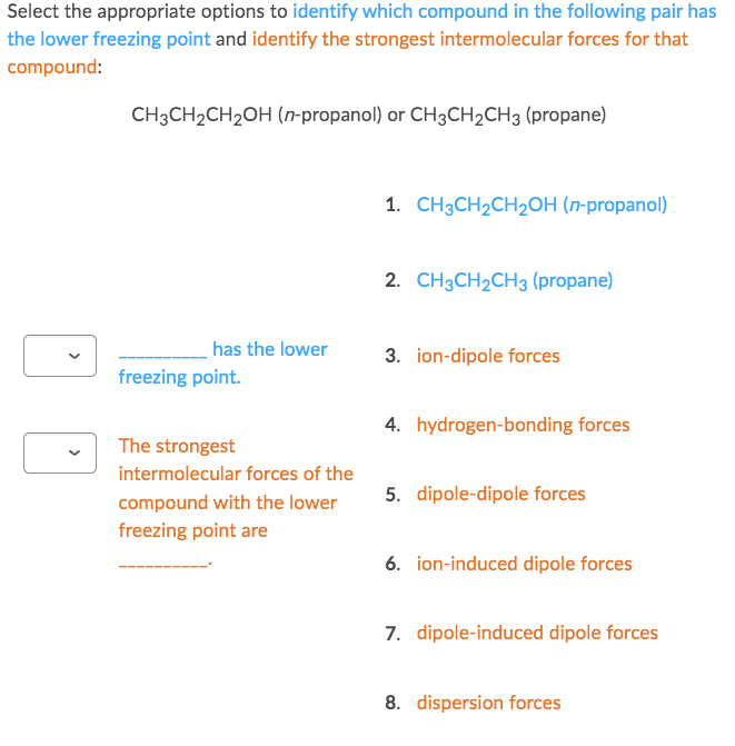 Select the appropriate options to identify which compound in the following pair has
the lower freezing point and identify the strongest intermolecular forces for that
compound:
CH3CH₂CH₂OH (n-propanol) or CH3CH₂CH3 (propane)
has the lower
freezing point.
The strongest
intermolecular forces of the
compound with the lower
freezing point are
1. CH3CH₂CH₂OH (n-propanol)
2. CH3CH₂CH3 (propane)
3. ion-dipole forces
4. hydrogen-bonding forces
5. dipole-dipole forces
6. ion-induced dipole forces
7. dipole-induced dipole forces
8. dispersion forces