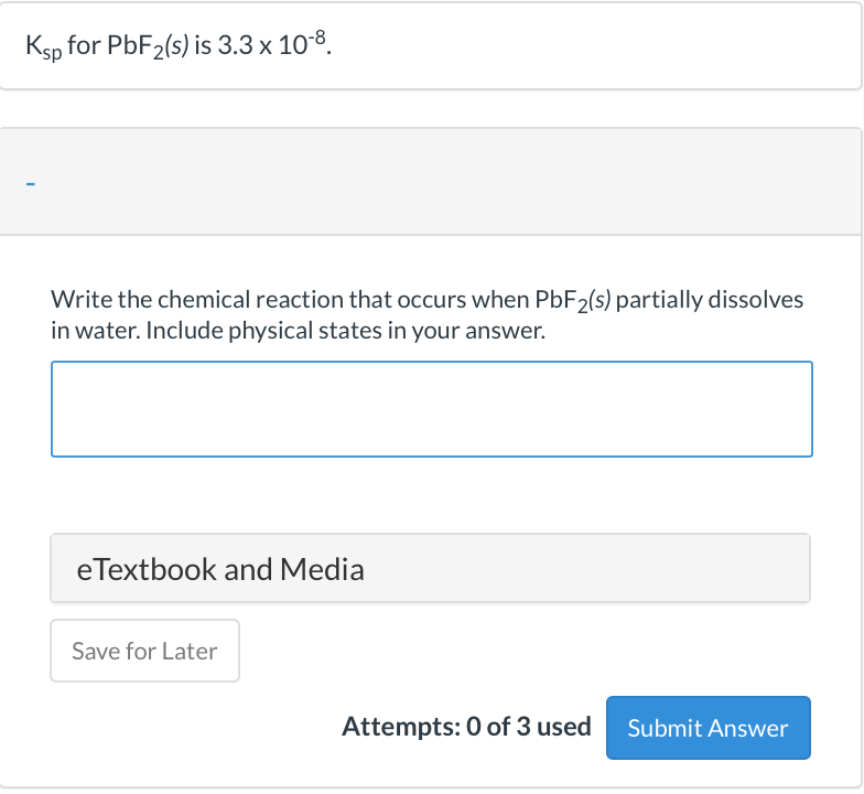 Ksp for PBF2(s) is 3.3 x 10-8.
Write the chemical reaction that occurs when PBF2(s) partially dissolves
in water. Include physical states in your answer.
eTextbook and Media
Save for Later
Attempts: 0 of 3 used
Submit Answer
