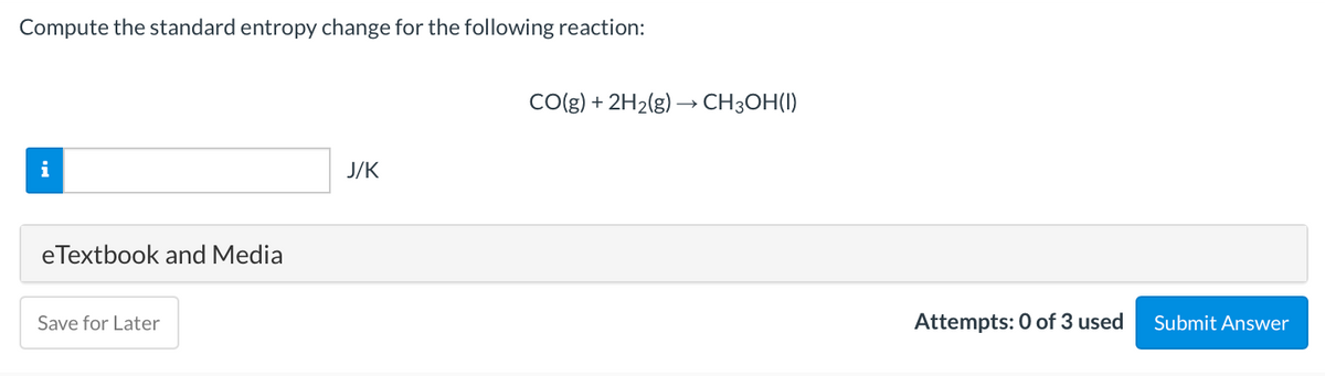 Compute the standard entropy change for the following reaction:
CO(g) + 2H2(g) → CH3OH(1)
i
J/K
eTextbook and Media
Save for Later
Attempts: 0 of 3 used
Submit Answer
