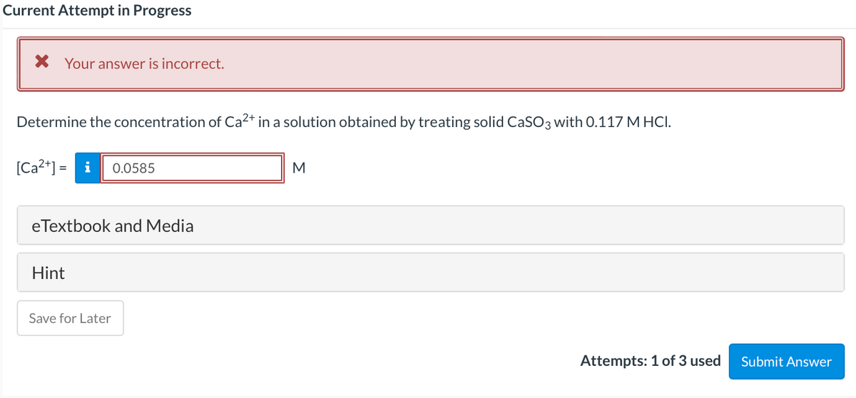 Current Attempt in Progress
X Your answer is incorrect.
Determine the concentration of Ca2+ in a solution obtained by treating solid CaSO3 with 0.117 M HCI.
[Ca?*] =
i
0.0585
M
eTextbook and Media
Hint
Save for Later
Attempts: 1 of 3 used
Submit Answer
