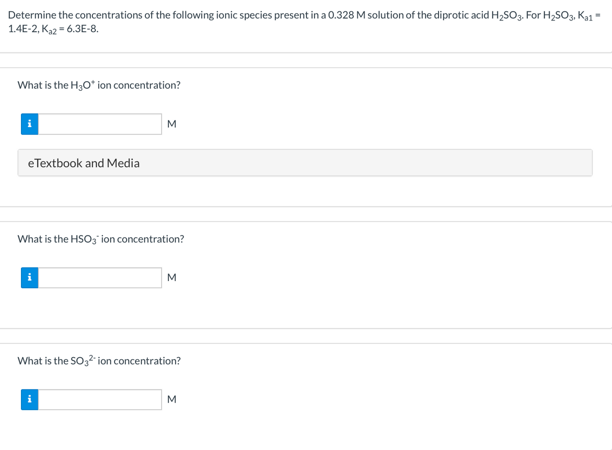 Determine the concentrations of the following ionic species present in a 0.328 M solution of the diprotic acid H2SO3. For H2SO3, Ka1 =
1.4E-2, K32 = 6.3E-8.
What is the H30* ion concentration?
i
M
eTextbook and Media
What is the HSO3 ion concentration?
i
What is the SO3²- ion concentration?
i
M
