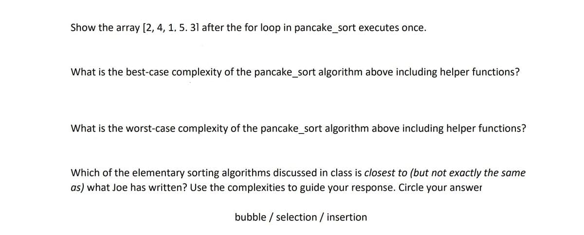 Show the array [2, 4, 1, 5. 31 after the for loop in pancake_sort executes once.
What is the best-case complexity of the pancake_sort algorithm above including helper functions?
What is the worst-case complexity of the pancake_sort algorithm above including helper functions?
Which of the elementary sorting algorithms discussed in class is closest to (but not exactly the same
as) what Joe has written? Use the complexities to guide your response. Circle your answer
bubble / selection / insertion