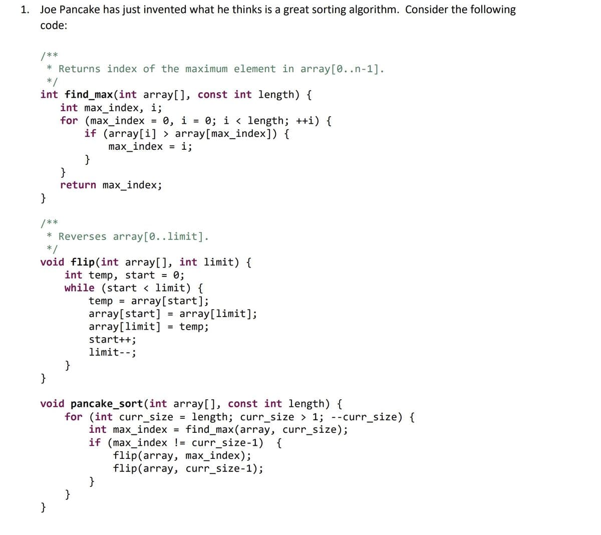 1. Joe Pancake has just invented what he thinks is a great sorting algorithm. Consider the following
code:
/**
* Returns index of the maximum element in array[0..n-1].
*/
int find_max(int array[], const int length) {
int max_index, i;
for (max_index 0, i
=
0; i < length; ++i) {
if (array[i]> array[max_index]) {
max_index =
}
}
return max_index;
}
}
/**
* Reverses array [0..limit].
*/
void flip(int array[], int limit) {
int temp, start = 0;
while start < limit)
array[start];
}
temp
i;
=
array[start] = array[limit];
array[limit]
= temp;
start++;
limit--;
}
void pancake_sort(int array[], const int length) {
for (int curr_size length; curr_size > 1; --curr_size) {
int max_index find_max(array, curr_size);
if (max_index != curr_size-1) {
}
flip(array, max_index);
flip(array, curr_size-1);