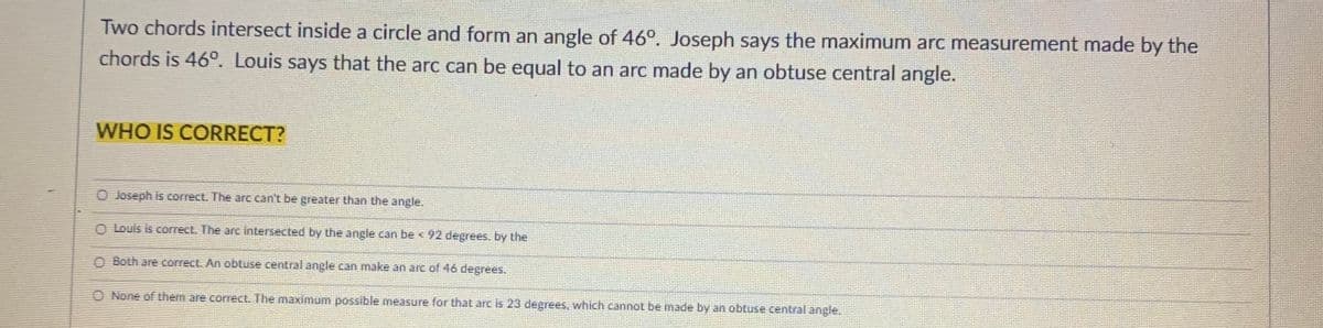 Two chords intersect inside a circle and form an angle of 46°. Joseph says the maximum arc measurement made by the
chords is 46°. Louis says that the arc can be equal to an arc made by an obtuse central angle.
WHO IS CORRECT?
O Joseph is correct. The arc can't be greater than the angle.
O Louis is correct. The arc intersected by the angle can be < 92 degrees. by the
O Both are correct. An obtuse central angle can make an arc of46 degrees.
O None of them are correct. The maximum possible measure for that arc is 23 degrees, which cannol be made by an obtuse central angle.
