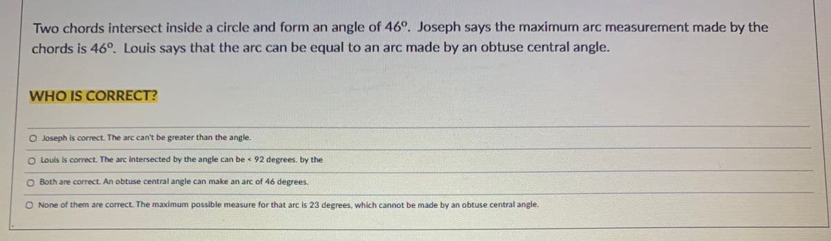 Two chords intersect inside a circle and form an angle of 46°. Joseph says the maximum arc measurement made by the
chords is 46°. Louis says that the arc can be equal to an arc made by an obtuse central angle.
WHO IS CORRECT?
O Joseph Is correct. The arc can't be greater than the angle.
O Louls Is correct. The arc intersected by the angle can be <92 degrees. by the
O Both are correct. An obtuse central angle can make an arc of 46 degrees.
O None of them are correctL The maximum possible measure for that arc Is 23 degrees, which cannot be made by an obtuse central angle.
