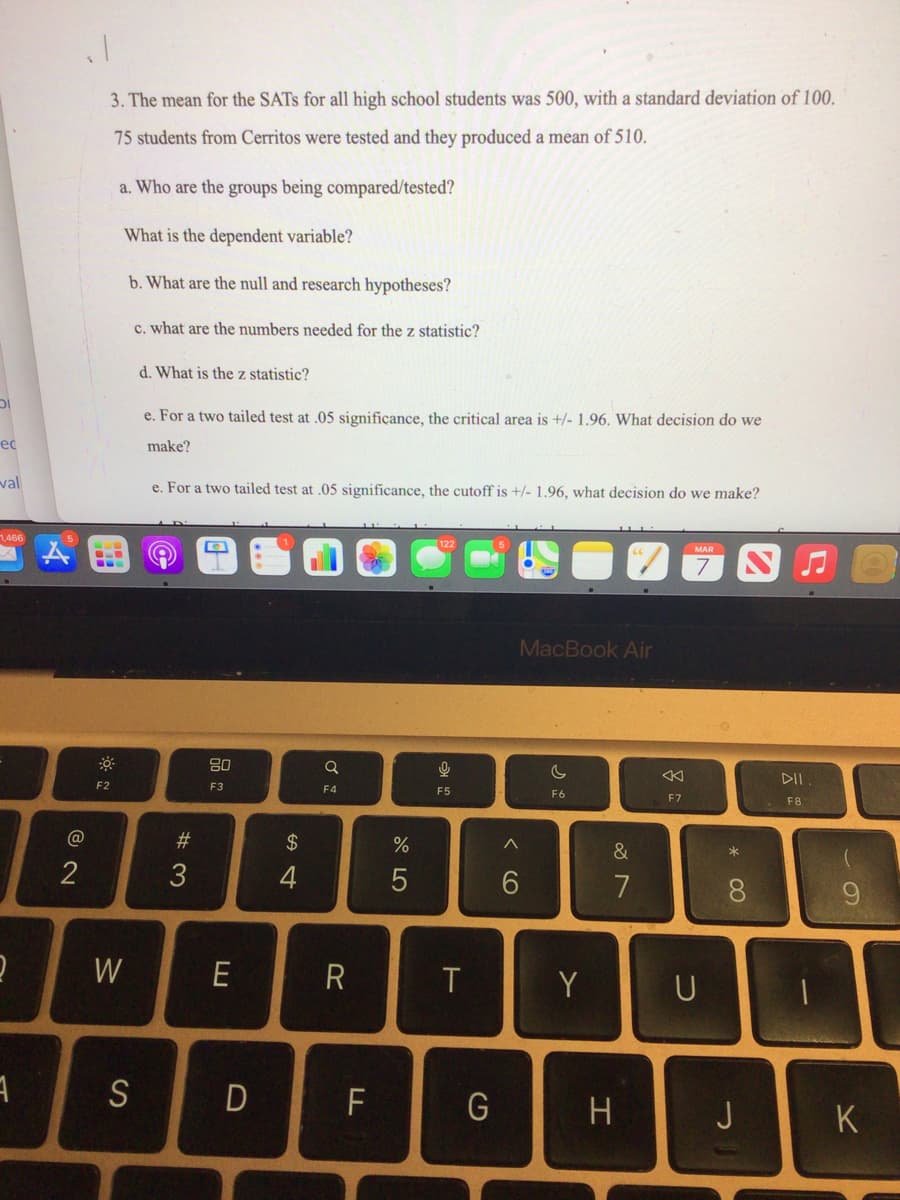 DI
ec
val
1,466
2
1
A
@
2
3. The mean for the SATS for all high school students was 500, with a standard deviation of 100.
75 students from Cerritos were tested and they produced a mean of 510.
a. Who are the groups being compared/tested?
What is the dependent variable?
b. What are the null and research hypotheses?
c. what are the numbers needed for the z statistic?
--
F2
W
S
d. What is the z statistic?
e. For a two tailed test at .05 significance, the critical area is +/- 1.96. What decision do we
make?
e. For a two tailed test at .05 significance, the cutoff is +/- 1.96, what decision do we make?
#3
n
80
F3
E
$ 4
a
F4
R
D F
%
5
9
F5
T
G
MacBook Air
^
6
C
F6
Y
&
7
H
K
F7
U
*
8
J
5
DII
F8
K