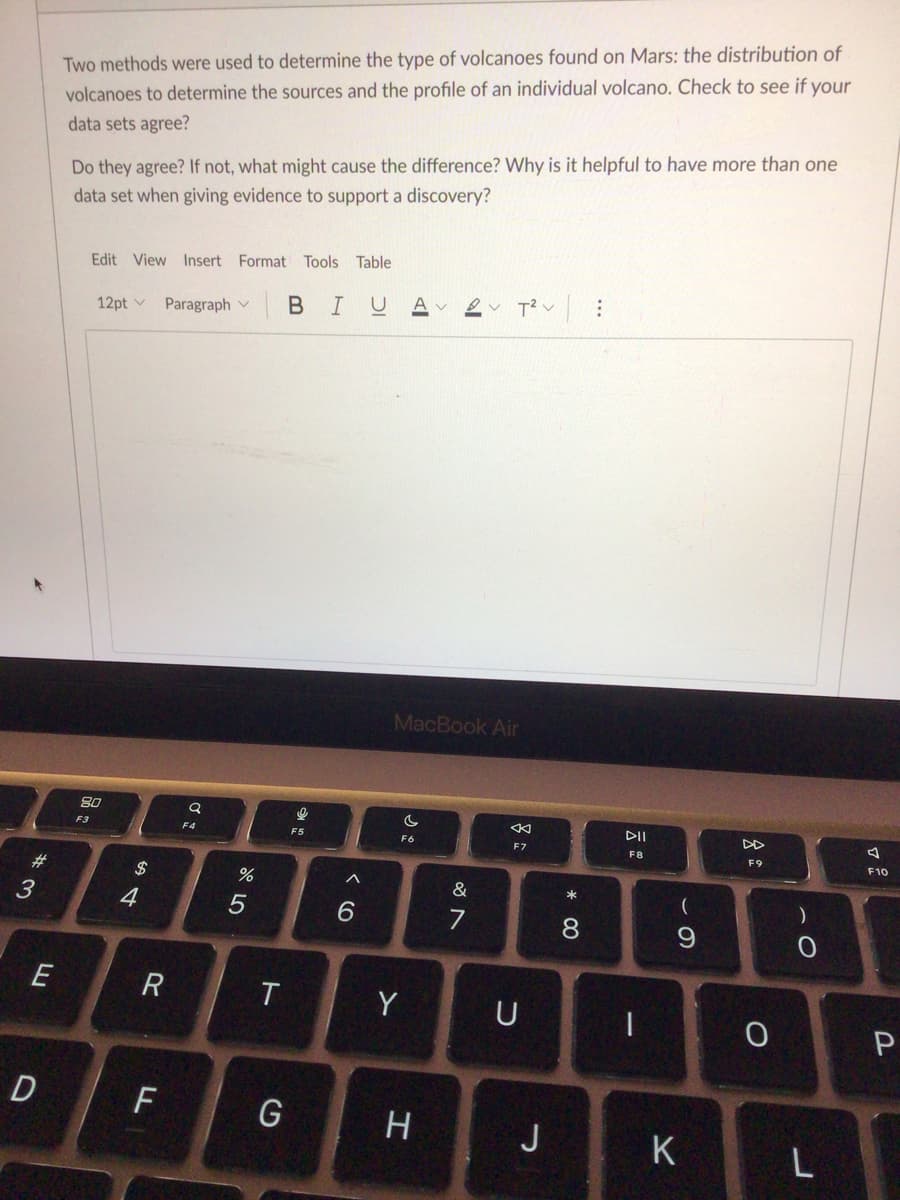 Two methods were used to determine the type of volcanoes found on Mars: the distribution of
volcanoes to determine the sources and the profile of an individual volcano. Check to see if your
data sets agree?
Do they agree? If not, what might cause the difference? Why is it helpful to have more than one
data set when giving evidence to support a discovery?
Edit View Insert Format Tools Table
BI
A
12pt v
Paragraph v
MacBook Air
80
DII
DD
F3
F4
F5
F6
F7
F8
F9
F10
#3
$
&
)
4
6.
7
R
T
Y
U
P
D
F
H
J
K
L
* 00
