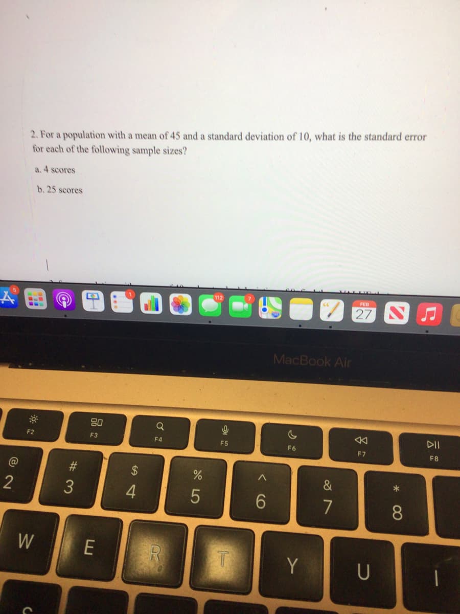 @
2
2. For a population with a mean of 45 and a standard deviation of 10, what is the standard error
for each of the following sample sizes?
a. 4 scores
F2
b. 25 scores
W
C
#3
80
F3
E
54
$
4
Q
F4
%
5
Ke
F5
T
<6
MacBook Air
F6
Y
&
7
FEB
27
F7
U
* 00
8
DII
F8