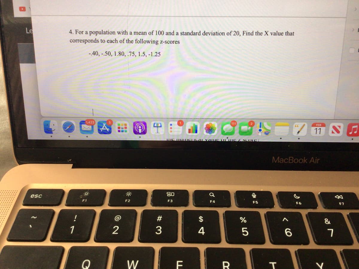 A
Le
esc
4. For a population with a mean of 100 and a standard deviation of 20, Find the X value that
corresponds to each of the following z-scores
-.40, -.50, 1.80, .75, 1.5, -1.25
-1
!
1
1,433
F1
Q
B
@
2
F2
W
9
#3
me numerical value the stoc
80
F3
F
$
4
a
F4
R
%
сторо
5
9
KO
F5
MacBook Air
< 6
FEB
11
F6
&
7
F7