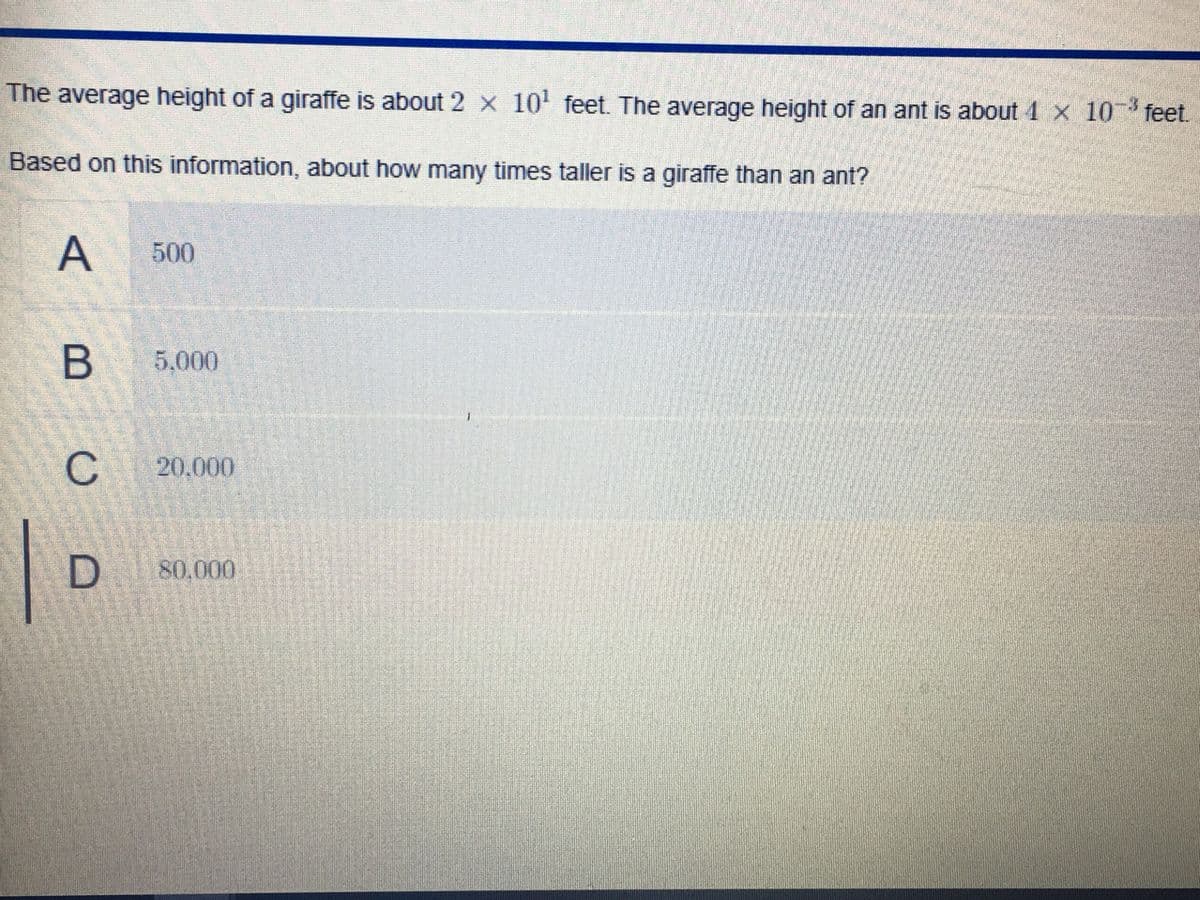 The average height of a giraffe is about 2 x 10' feet. The average height of an ant is about 4 x 10 feet.
Based on this information, about how many times taller is a giraffe than an ant?
A
500
B 5,000
20,000
D 80.000
