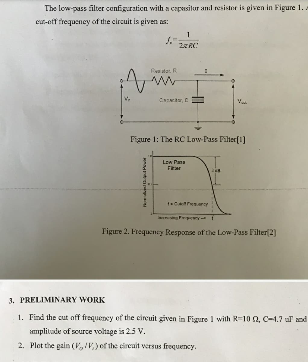 The low-pass filter configuration with a capasitor and resistor is given in Figure 1. A
cut-off frequency of the circuit is given as:
1
2n RC
Resistor, R
Vr
Capacitor, C
Vout
Figure 1: The RC Low-Pass Filter[1]
Low Pass
Filtter
3 d8
i= Cutoff Frequency
Increasing Frequency-> f
Figure 2. Frequency Response of the Low-Pass Filter[2]
3. PRELIMINARY WORK
1. Find the cut off frequency of the circuit given in Figure 1 with R=10 Q, C=4.7 uF and
amplitude of source voltage is 2.5 V.
2. Plot the gain (V,/V,) of the circuit versus frequency.
Normalized Output Power
