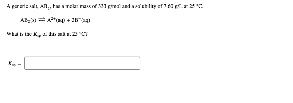 A generic salt, AB,, has a molar mass of 333 g/mol and a solubility of 7.60 g/L at 25 °C.
AB2 (s) = A2+(aq) + 2B¯(aq)
What is the Ksp of this salt at 25 °C?
Ksp =
