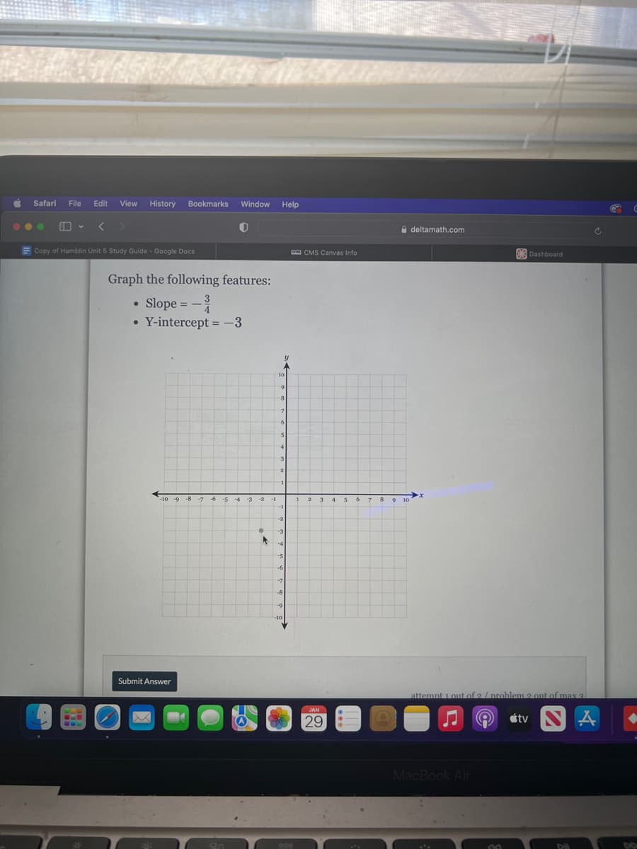 Safaril
File
Edit
View
History Bookmarks
Window
Help
A deltamath.com
E Copy of Hamblin Unit 5 Study Guide - Google Docs
E CMS Canvas Info
Dashboard
Graph the following features:
• Slope = -
Y-intercept = -3
-10 -9 -8 -7 -6 -5 -4
1 2 3 4 56 7 89 10
-10
Submit Answer
attempt 1 out of 2 / problem 2 out of max 3
JAN
29
étv
MacBook Air
