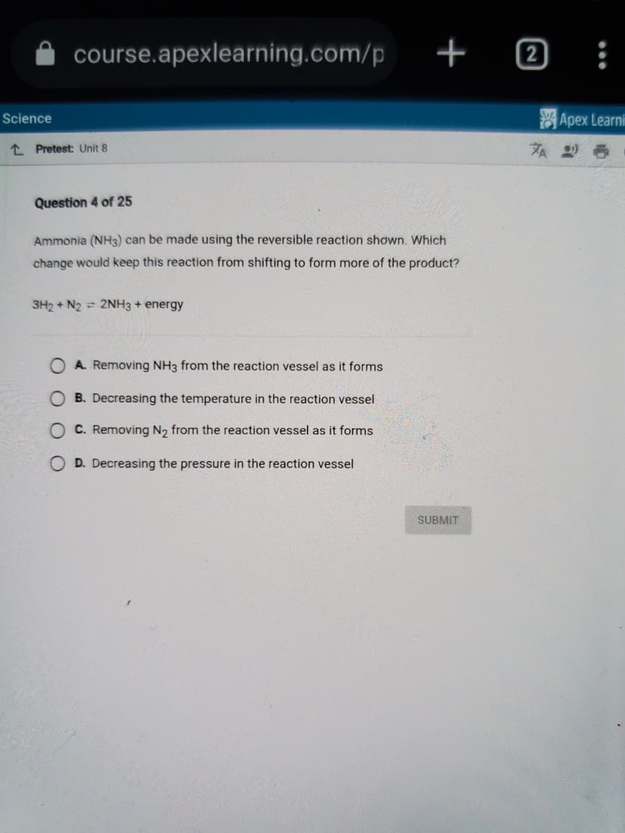 Science
course.apexlearning.com/p
Pretest: Unit 8
Question 4 of 25
Ammonia (NH3) can be made using the reversible reaction shown. Which
change would keep this reaction from shifting to form more of the product?
3H2 + N2 = 2NH3 + energy
+
A. Removing NH3 from the reaction vessel as it forms
B. Decreasing the temperature in the reaction vessel
C. Removing N₂ from the reaction vessel as it forms
D. Decreasing the pressure in the reaction vessel
SUBMIT
2
ZA
:
Apex Learni