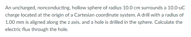 An uncharged, nonconducting, hollow sphere of radius 10.0 cm surrounds a 10.0-uc
charge located at the origin of a Cartesian coordinate system. A drill with a radius of
1.00 mm is aligned along the z axis, and a hole is drilled in the sphere. Calculate the
electric flux through the hole.
