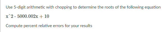 Use 5-digit arithmetic with chopping to determine the roots of the following equation
x^2 - 5000.002x + 10
Compute percent relative errors for your results
