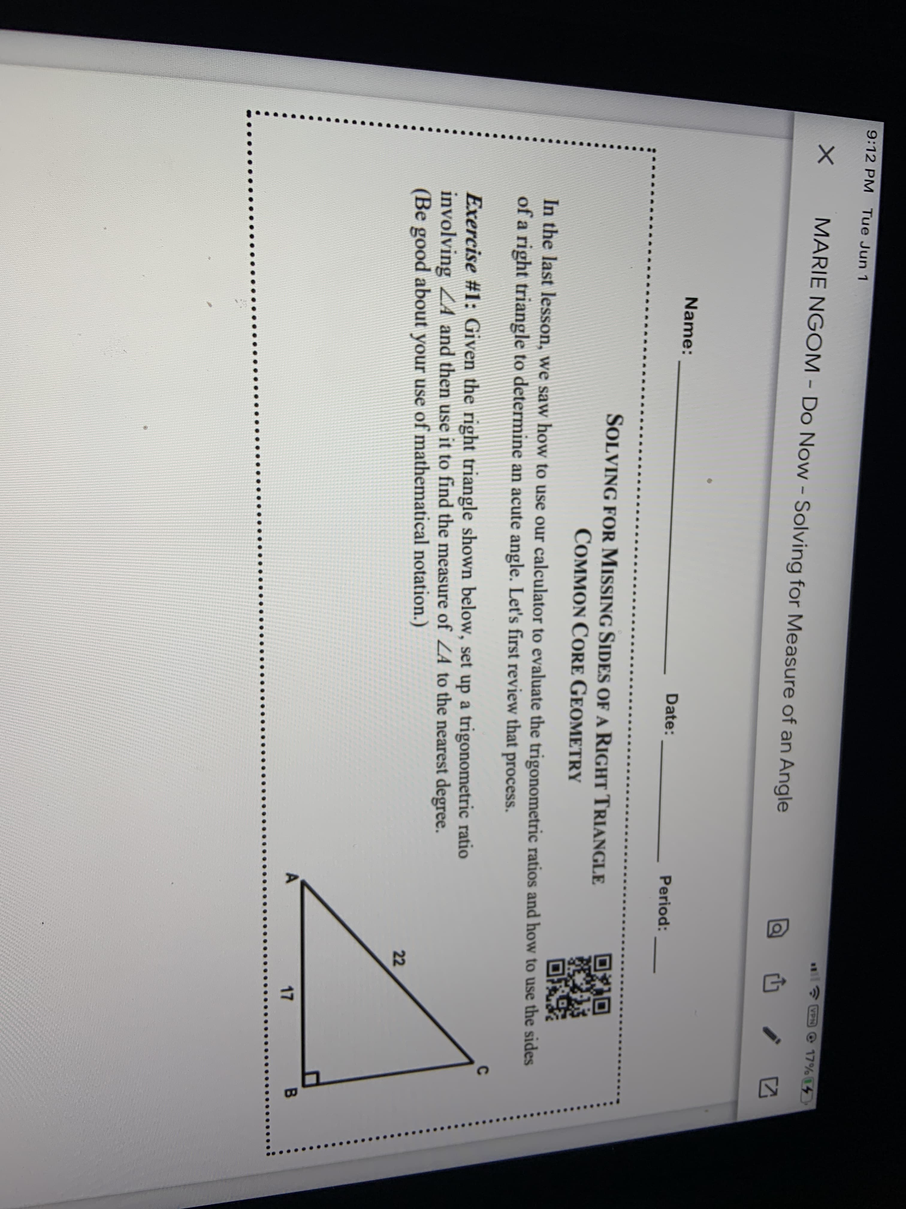 ### Solving for Missing Sides of a Right Triangle
#### Common Core Geometry

---

**Name:** ____________________

**Date:** ______________

**Period:** ______________

---

In the last lesson, we saw how to use our calculator to evaluate the trigonometric ratios and how to use the sides of a right triangle to determine an acute angle. Let’s first review that process. 

**Exercise #1:** Given the right triangle shown below, set up a trigonometric ratio involving \( \angle A \) and then use it to find the measure of \( \angle A \) to the nearest degree. (Be good about your use of mathematical notation.)

**Diagram:**

The diagram shows a right triangle \( \triangle ABC \) with:
- \( \angle B = 90^\circ \)
- Side \( AB = 17 \)
- Side \( AC = 22 \)

The triangle has a right angle at \( \angle B \) and the hypotenuse \( AC \) measures 22 units while the leg \( AB \) measures 17 units.

---

**Note:** Incorporate accurate mathematical notation and steps when setting up your trigonometric ratio to solve for \( \angle A \). Use tools such as calculators to ensure precision when evaluating trigonometric functions.