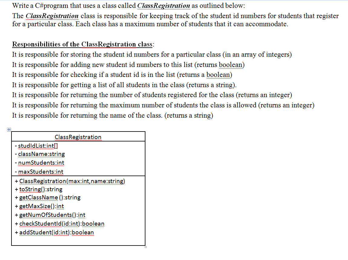 Write a C#program that uses a class called ClassRegistration as outlined below:
The ClassRegistration class is responsible for keeping track of the student id numbers for students that register
for a particular class. Each class has a maximum number of students that it can accommodate.
Responsibilities of the ClassRegistration class:
It is responsible for storing the student id numbers for a particular class (in an array of integers)
It is responsible for adding new student id numbers to this list (returns boolean)
It is responsible for checking if a student id is in the list (returns a boolean)
It is responsible for getting a list of all students in the class (returns a string).
It is responsible for returning the number of students registered for the class (returns an integer)
It is responsible for returning the maximum number of students the class is allowed (returns an integer)
It is responsible for returning the name of the class. (returns a string)
ClassRegistration
- studldList:int[]
className:string
-
- numStudents:int
- maxStudents:int
+ ClassRegistration(max:int,name:string)
+ toString():string
+ getClassName ():string
getMaxSize():int
+ getNumofStudents():int
+ checkStudentld(id:int):boolean
+ addStudent(id:int):boolean
