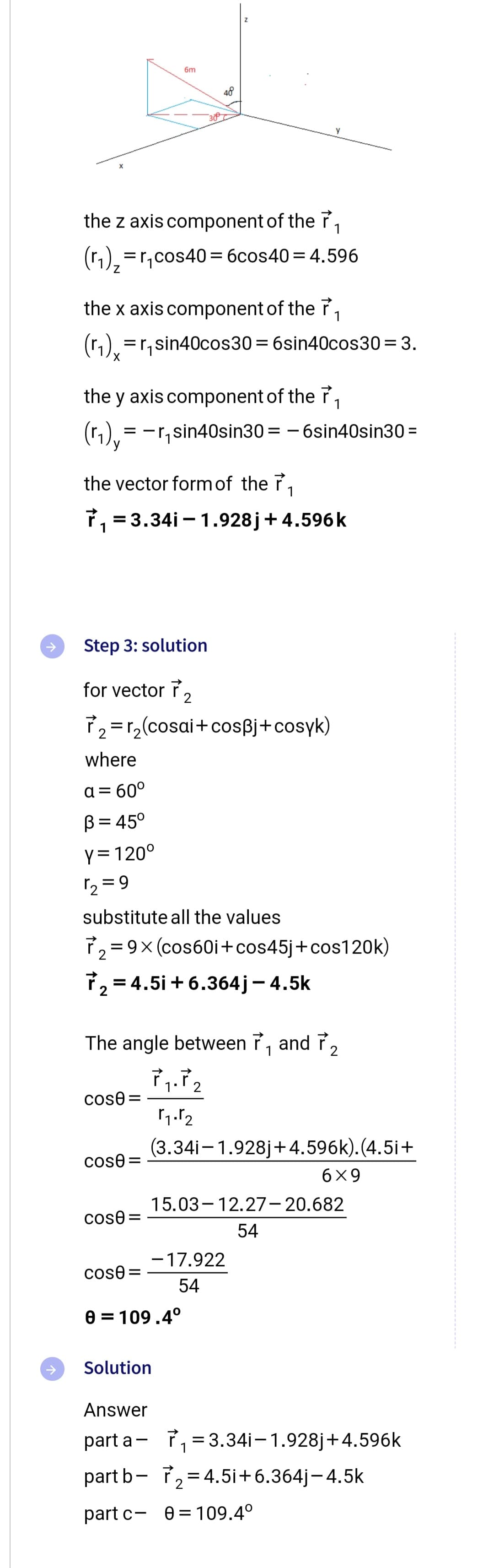 =r₁
the z axis component of the r 1
(₁)₂=r₁cos40=6cos40 = 4.596
the x axis component of the ₁
(1₁)x
X
the y axis component of the ₁
(1₁), = -r₁sin40sin30=-6sin40sin30 =
Step 3: solution
for vector 2
₂=
where
a= 60°
B = 45°
Y = 120⁰
1₂=9
6m
the vector form of the ₁
₁ = 3.34i-1.928j + 4.596k
r₂(cosai+cos³j+cosyk)
cose=
48
cose=
sin40cos30=6sin40cos30=3.
substitute all the values
₂=9x (cos60i+cos45j +cos120k)
7₂ = 4.5i +6.364j - 4.5k
cose =
Z
The angle between ₁ and ₂
1
cose=
Solution
1.2
1₁.1₂
0 = 109.4°
(3.34i-1.928j+4.596k).(4.5i+
-17.922
54
15.03-12.27-20.682
54
6x9
Answer
part a-₁ =3.34i-1.928j+4.596k
part b-72₂=4.5i +6.364j-4.5k
part c- 0=109.4°