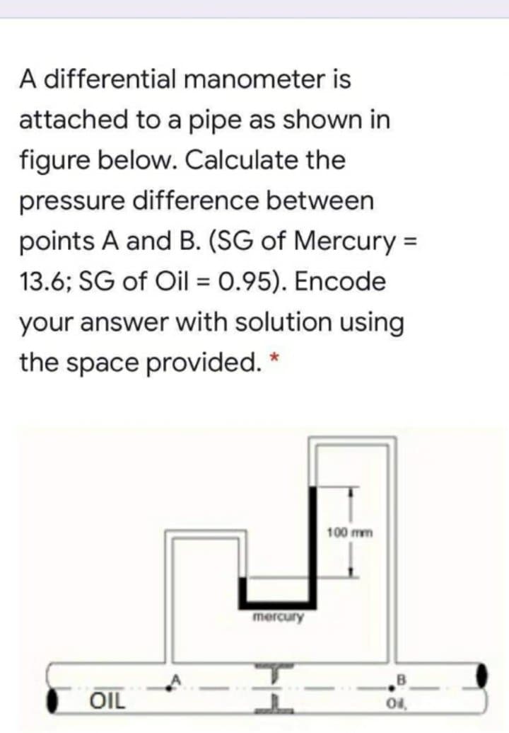 A differential manometer is
attached to a pipe as shown in
figure below. Calculate the
pressure difference between
points A and B. (SG of Mercury =
13.6; SG of Oil = 0.95). Encode
your answer with solution using
the space provided. *
100 mm
mercury
-
OIL
