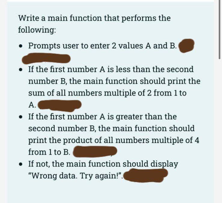 Write a main function that performs the
following:
• Prompts user to enter 2 values A and B.
. If the first number A is less than the second
number B, the main function should print the
sum of all numbers multiple of 2 from 1 to
A.
• If the first number A is greater than the
second number B, the main function should
print the product of all numbers multiple of 4
from 1 to B.
• If not, the main function should display
"Wrong data. Try again!".