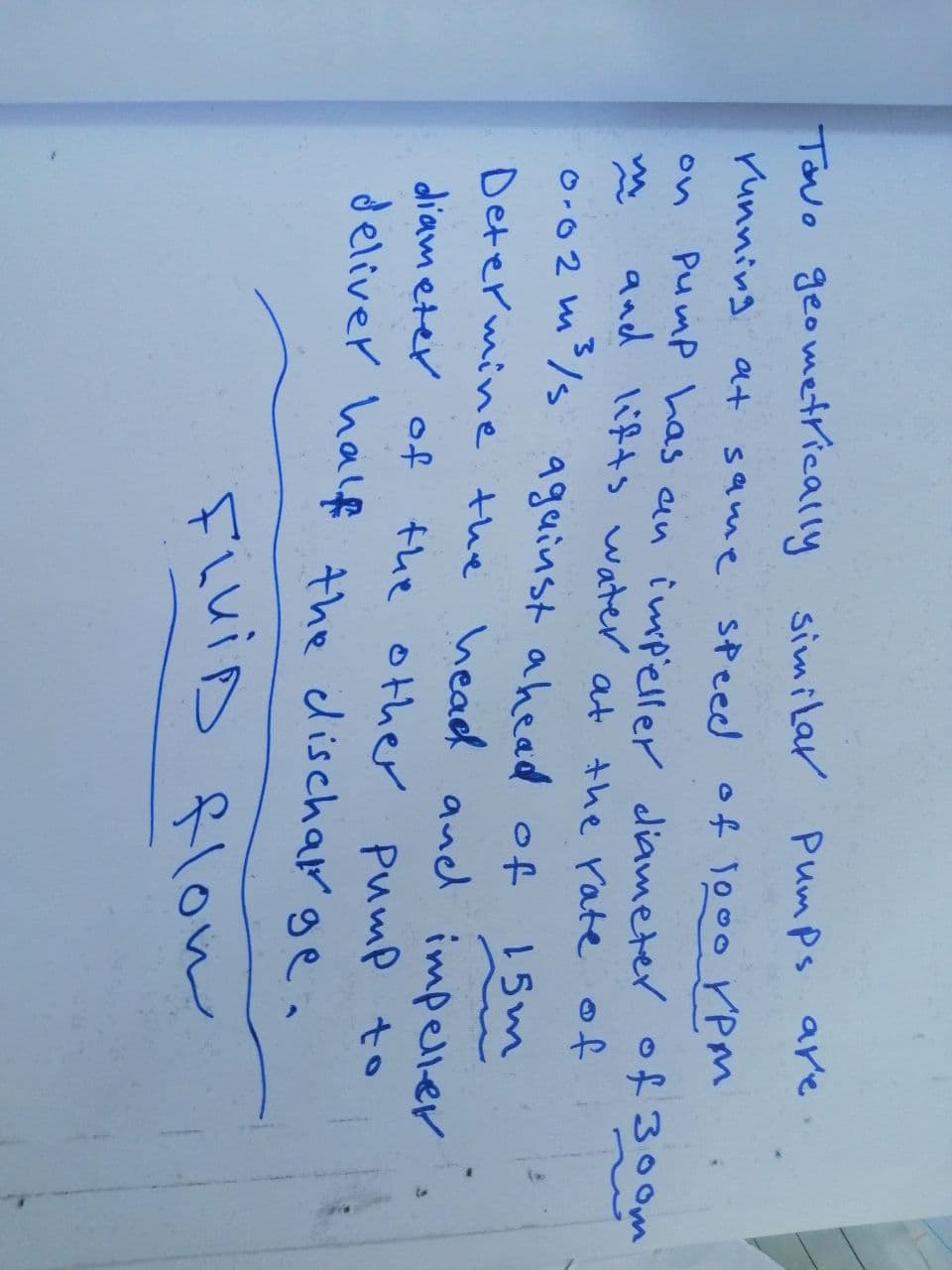 Tavo geometrically similar Pumps are
running at same speed of 1000 ✓PM
Pump has an impeller diameter of 300m
and lifts water at the rate of
0.02m³/s against ahead of
15m
Determine the head and impeller
diameter of
the other pump to
deliver half the discharge.
FiVid flow
on