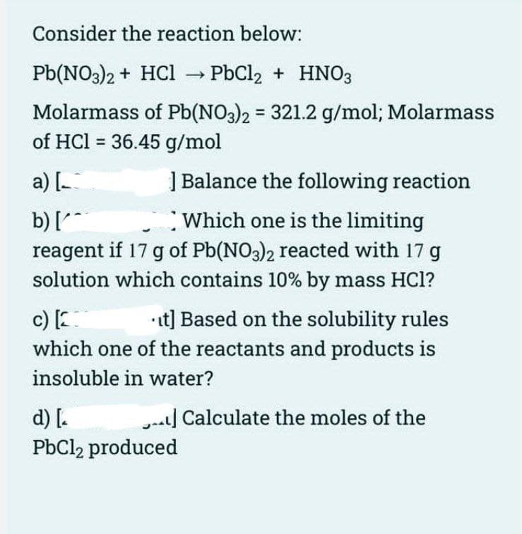 Consider the reaction below:
Pb(NO3)2 + HCl → PbCl₂ + HNO3
-
Molarmass of Pb(NO3)2 = 321.2 g/mol; Molarmass
of HCl = 36.45 g/mol
a) [
] Balance the following reaction
b) [
Which one is the limiting
reagent if 17 g of Pb(NO3)2 reacted with 17 g
solution which contains 10% by mass HC1?
c) [201
it] Based on the solubility rules
which one of the reactants and products is
insoluble in water?
- Calculate the moles of the
d) [₂
PbCl2 produced